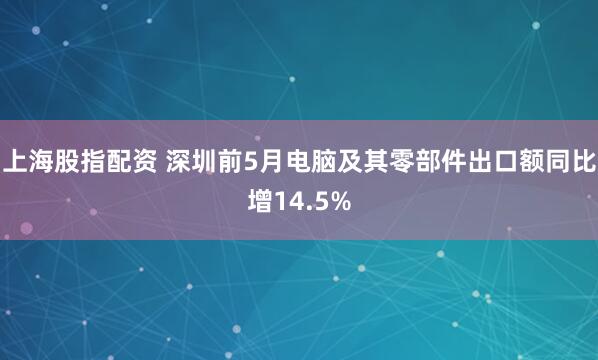 上海股指配资 深圳前5月电脑及其零部件出口额同比增14.5%