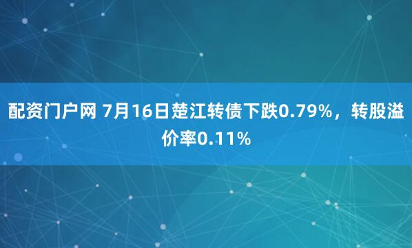 配资门户网 7月16日楚江转债下跌0.79%，转股溢价率0.11%