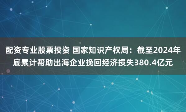 配资专业股票投资 国家知识产权局：截至2024年底累计帮助出海企业挽回经济损失380.4亿元