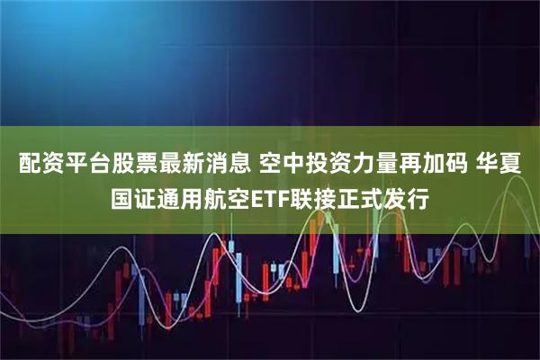 配资平台股票最新消息 空中投资力量再加码 华夏国证通用航空ETF联接正式发行