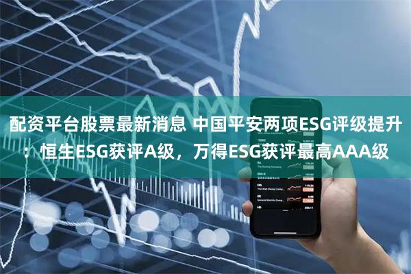 配资平台股票最新消息 中国平安两项ESG评级提升：恒生ESG获评A级，万得ESG获评最高AAA级