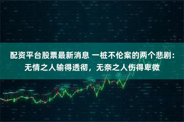 配资平台股票最新消息 一桩不伦案的两个悲剧：无情之人输得透彻，无奈之人伤得卑微