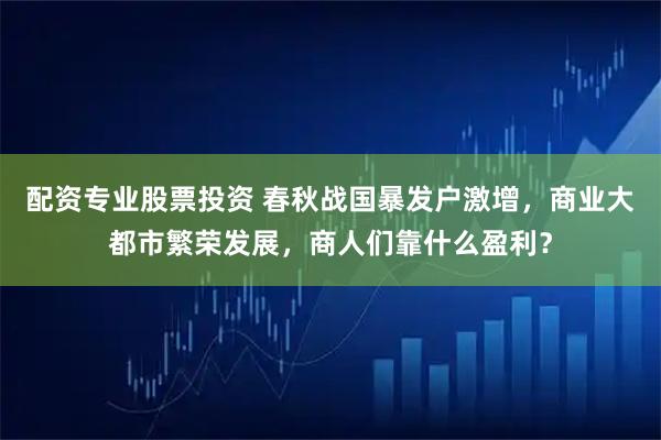 配资专业股票投资 春秋战国暴发户激增，商业大都市繁荣发展，商人们靠什么盈利？
