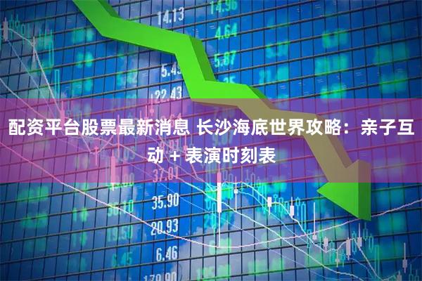 配资平台股票最新消息 长沙海底世界攻略：亲子互动 + 表演时刻表