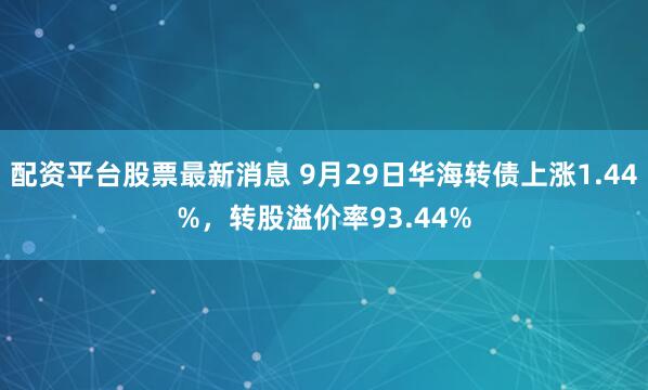 配资平台股票最新消息 9月29日华海转债上涨1.44%，转股溢价率93.44%