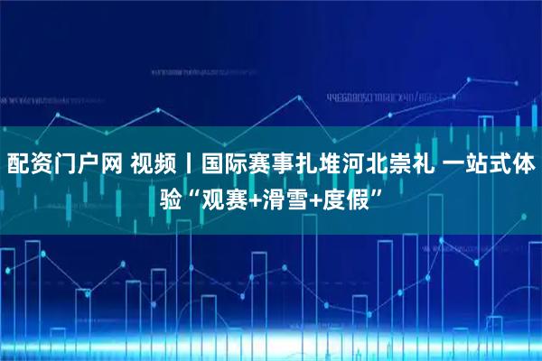 配资门户网 视频丨国际赛事扎堆河北崇礼 一站式体验“观赛+滑雪+度假”