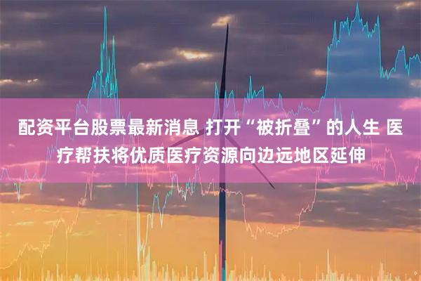 配资平台股票最新消息 打开“被折叠”的人生 医疗帮扶将优质医疗资源向边远地区延伸