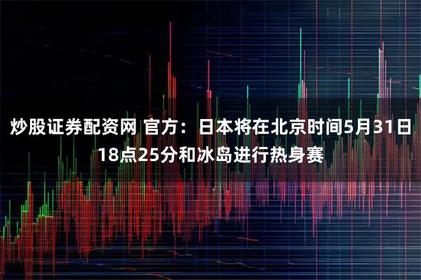 炒股证券配资网 官方：日本将在北京时间5月31日18点25分和冰岛进行热身赛