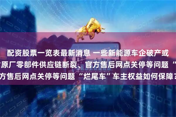 配资股票一览表最新消息 一些新能源车企破产或停摆，车主不得不面对原厂零部件供应链断裂、官方售后网点关停等问题 “烂尾车”车主权益如何保障？